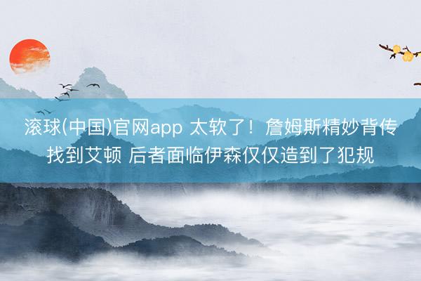 滚球(中国)官网app 太软了！詹姆斯精妙背传找到艾顿 后者面临伊森仅仅造到了犯规