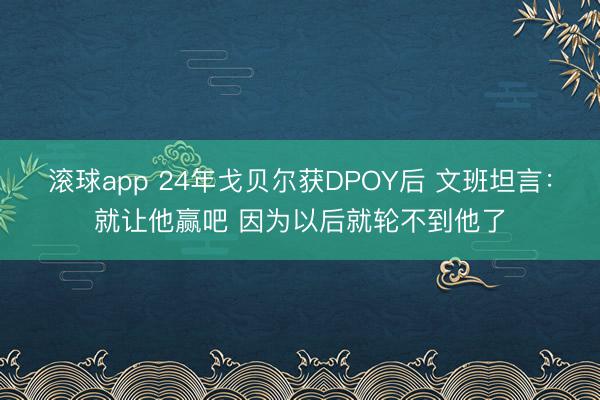 滚球app 24年戈贝尔获DPOY后 文班坦言:就让他赢吧 因为以后就轮不到他了