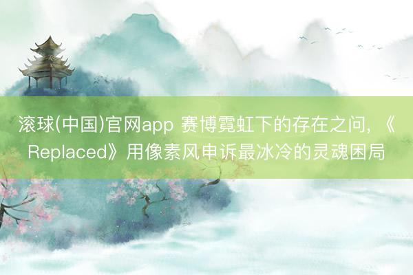 滚球(中国)官网app 赛博霓虹下的存在之问， 《Replaced》用像素风申诉最冰冷的灵魂困局