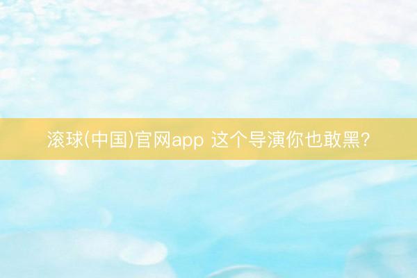 滚球(中国)官网app 这个导演你也敢黑？