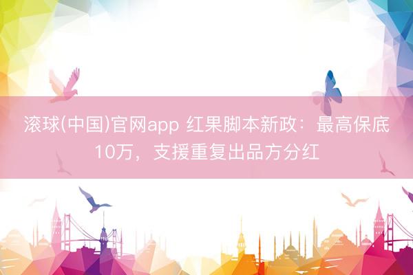 滚球(中国)官网app 红果脚本新政：最高保底10万，支援重复出品方分红