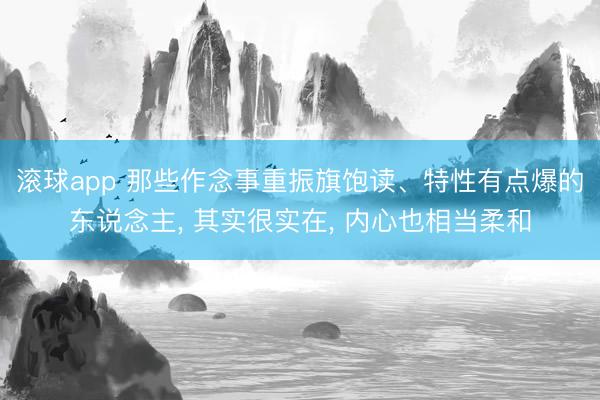 滚球app 那些作念事重振旗饱读、特性有点爆的东说念主， 其实很实在， 内心也相当柔和