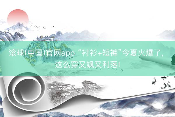 滚球(中国)官网app “衬衫+短裤”今夏火爆了， 这么穿又飒又利落!