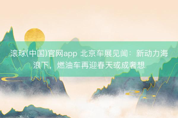 滚球(中国)官网app 北京车展见闻：新动力海浪下，燃油车再迎春天或成奢想
