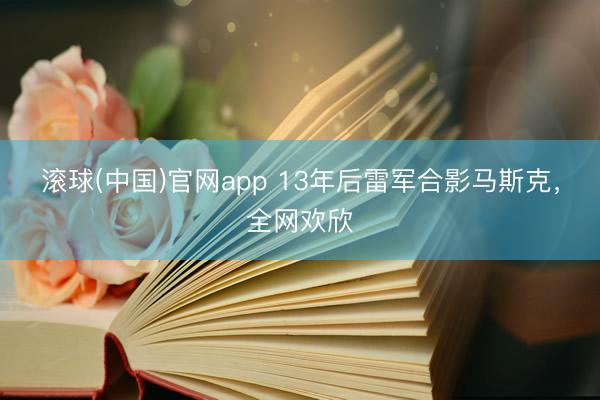 滚球(中国)官网app 13年后雷军合影马斯克，全网欢欣