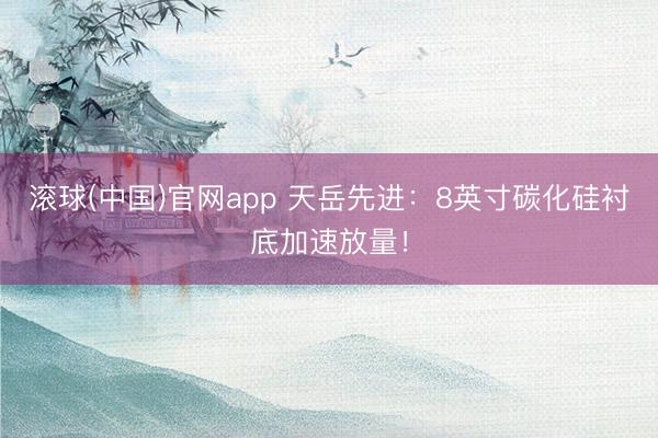 滚球(中国)官网app 天岳先进：8英寸碳化硅衬底加速放量！