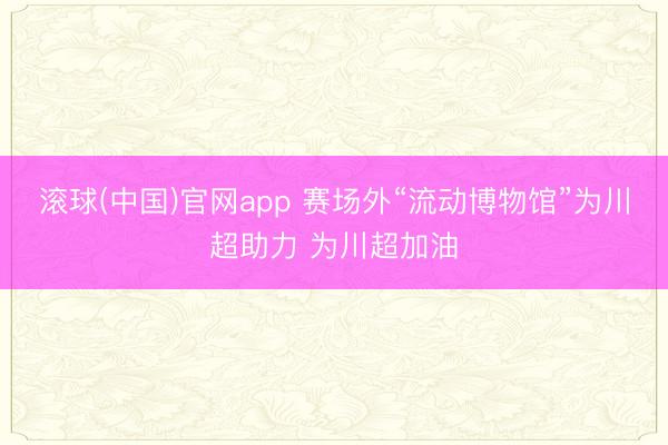 滚球(中国)官网app 赛场外“流动博物馆”为川超助力 为川超加油