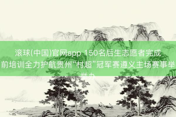 滚球(中国)官网app 150名后生志愿者完成岗前培训全力护航贵州“村超”冠军赛遵义主场赛事举办