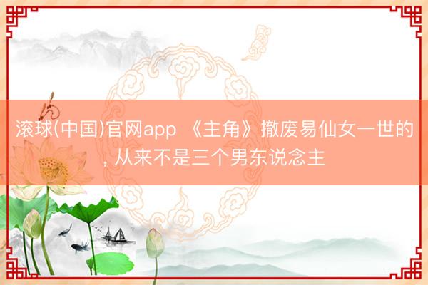 滚球(中国)官网app 《主角》撤废易仙女一世的， 从来不是三个男东说念主