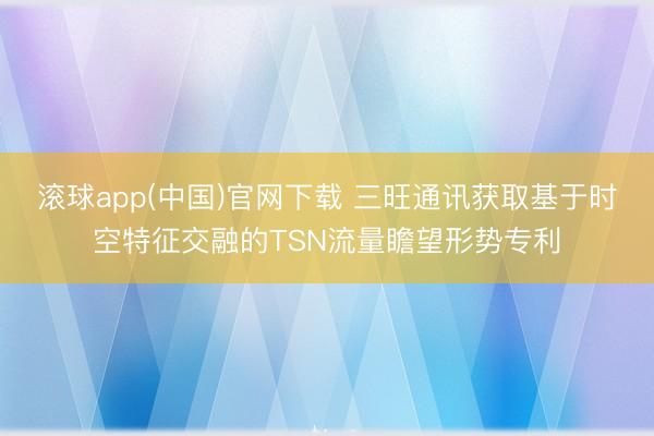 滚球app(中国)官网下载 三旺通讯获取基于时空特征交融的TSN流量瞻望形势专利