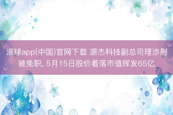 滚球app(中国)官网下载 源杰科技副总司理涉刑被免职， 5月15日股价着落市值挥发65亿