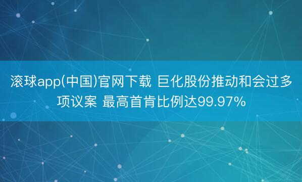 滚球app(中国)官网下载 巨化股份推动和会过多项议案 最高首肯比例达99.97%