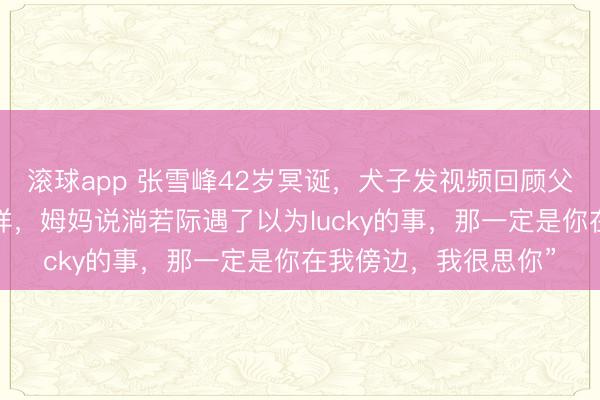 滚球app 张雪峰42岁冥诞，犬子发视频回顾父亲：“爸爸，诞辰安详，姆妈说淌若际遇了以为lucky的事，那一定是你在我傍边，我很思你”