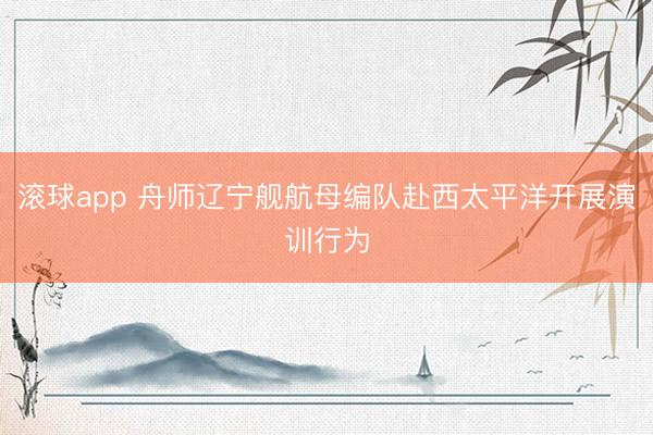 滚球app 舟师辽宁舰航母编队赴西太平洋开展演训行为