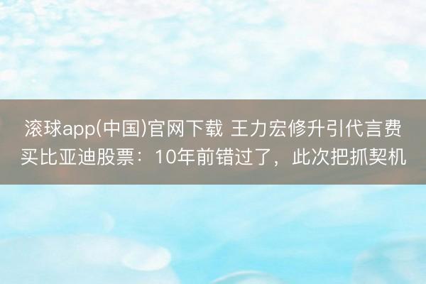 滚球app(中国)官网下载 王力宏修升引代言费买比亚迪股票：10年前错过了，此次把抓契机
