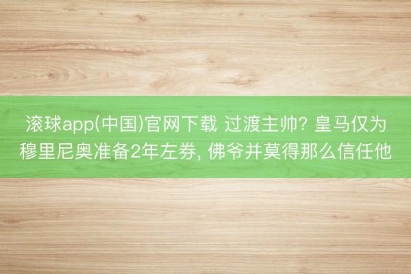 滚球app(中国)官网下载 过渡主帅? 皇马仅为穆里尼奥准备2年左券， 佛爷并莫得那么信任他