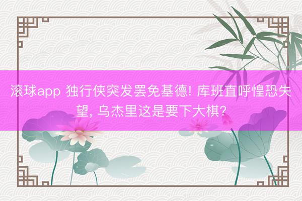 滚球app 独行侠突发罢免基德! 库班直呼惶恐失望， 乌杰里这是要下大棋?