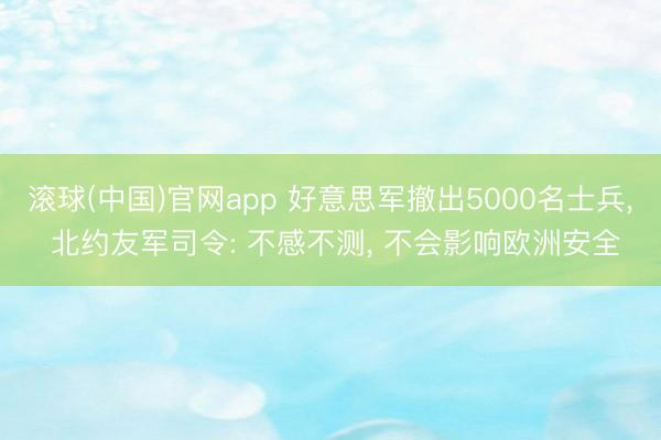 滚球(中国)官网app 好意思军撤出5000名士兵， 北约友军司令: 不感不测， 不会影响欧洲安全