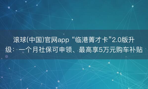 滚球(中国)官网app “临港菁才卡”2.0版升级：一个月社保可申领、最高享5万元购车补贴