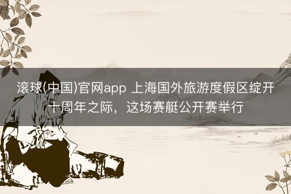 滚球(中国)官网app 上海国外旅游度假区绽开十周年之际，这场赛艇公开赛举行