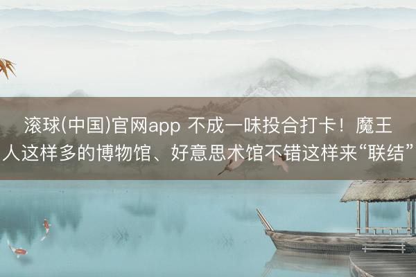 滚球(中国)官网app 不成一味投合打卡！魔王人这样多的博物馆、好意思术馆不错这样来“联结”
