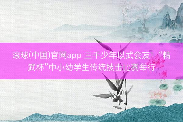 滚球(中国)官网app 三千少年以武会友！“精武杯”中小幼学生传统技击比赛举行