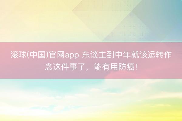 滚球(中国)官网app 东谈主到中年就该运转作念这件事了，能有用防癌！