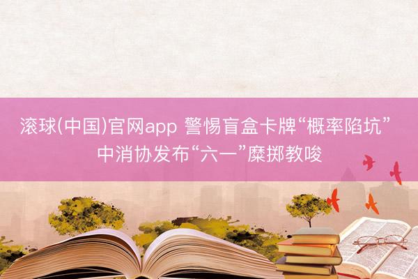 滚球(中国)官网app 警惕盲盒卡牌“概率陷坑” 中消协发布“六一”糜掷教唆