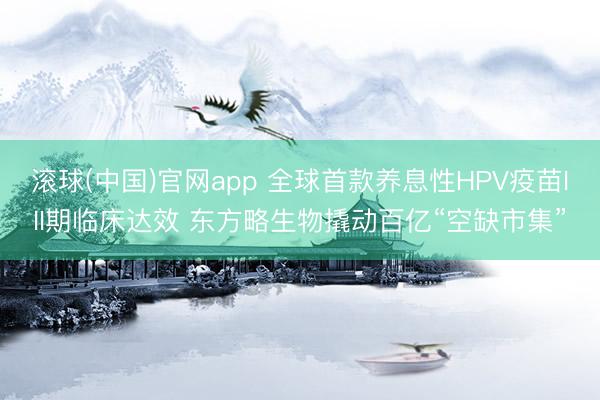 滚球(中国)官网app 全球首款养息性HPV疫苗III期临床达效 东方略生物撬动百亿“空缺市集”