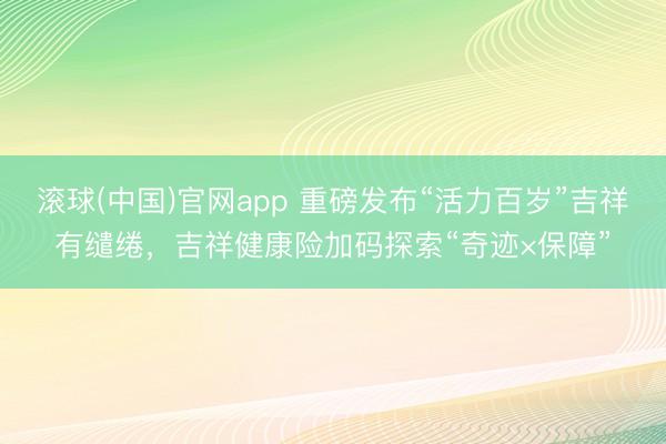 滚球(中国)官网app 重磅发布“活力百岁”吉祥有缱绻，吉祥健康险加码探索“奇迹×保障”