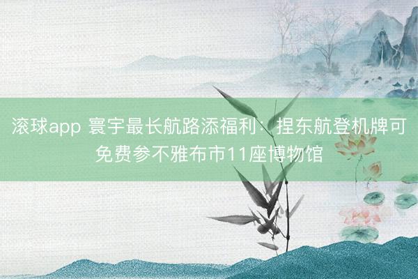 滚球app 寰宇最长航路添福利：捏东航登机牌可免费参不雅布市11座博物馆