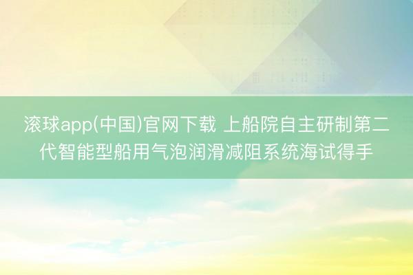 滚球app(中国)官网下载 上船院自主研制第二代智能型船用气泡润滑减阻系统海试得手