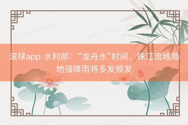 滚球app 水利部:“龙舟水”时间,珠江流域局地强降雨将多发频发