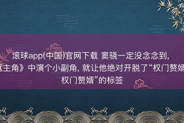 滚球app(中国)官网下载 窦骁一定没念念到， 仅仅在《主角》中演个小副角， 就让他绝对开脱了“权门赘婿”的标签