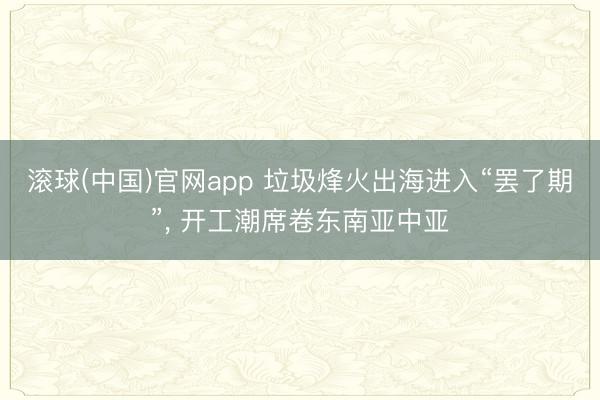 滚球(中国)官网app 垃圾烽火出海进入“罢了期”, 开工潮席卷东南亚中亚