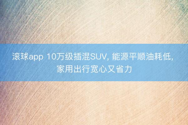 滚球app 10万级插混SUV， 能源平顺油耗低， 家用出行宽心又省力
