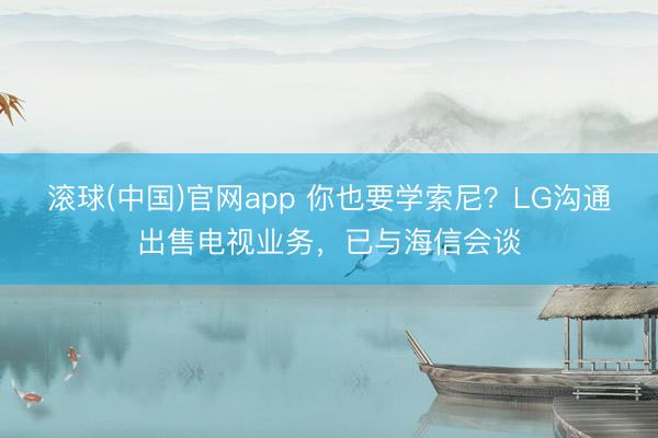 滚球(中国)官网app 你也要学索尼？LG沟通出售电视业务，已与海信会谈
