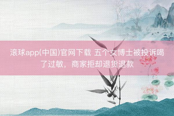 滚球app(中国)官网下载 五个女博士被投诉喝了过敏，商家拒却退货退款