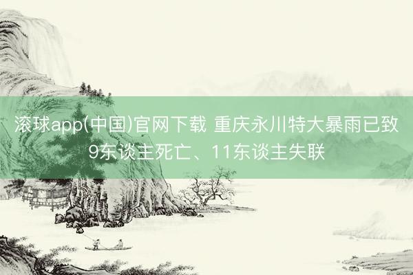 滚球app(中国)官网下载 重庆永川特大暴雨已致9东谈主死亡、11东谈主失联