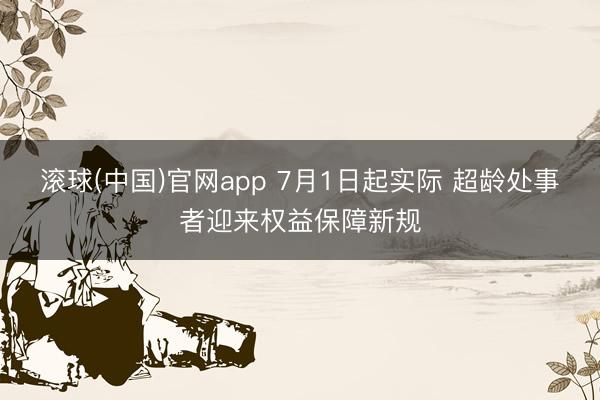 滚球(中国)官网app 7月1日起实际 超龄处事者迎来权益保障新规