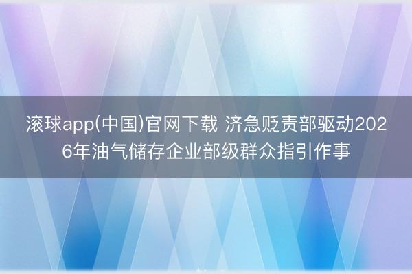 滚球app(中国)官网下载 济急贬责部驱动2026年油气储存企业部级群众指引作事