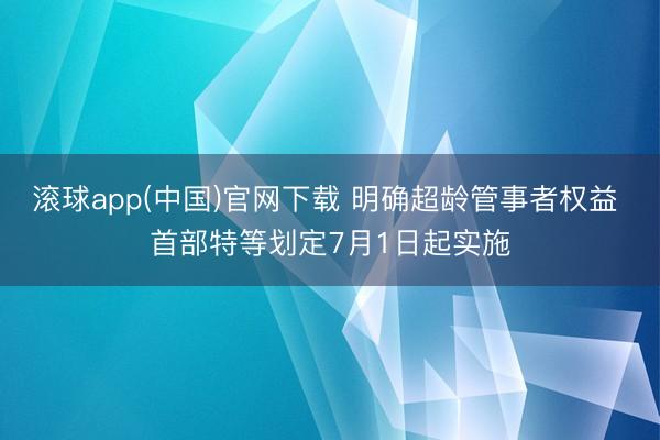 滚球app(中国)官网下载 明确超龄管事者权益 首部特等划定7月1日起实施