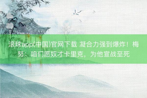 滚球app(中国)官网下载 凝合力强到爆炸！梅努：咱们愿奴才卡里克，为他宣战至死