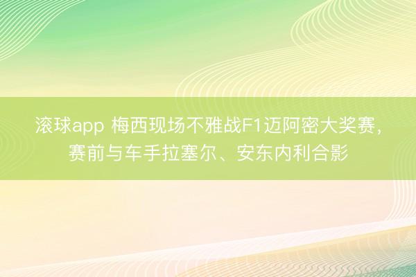 滚球app 梅西现场不雅战F1迈阿密大奖赛，赛前与车手拉塞尔、安东内利合影
