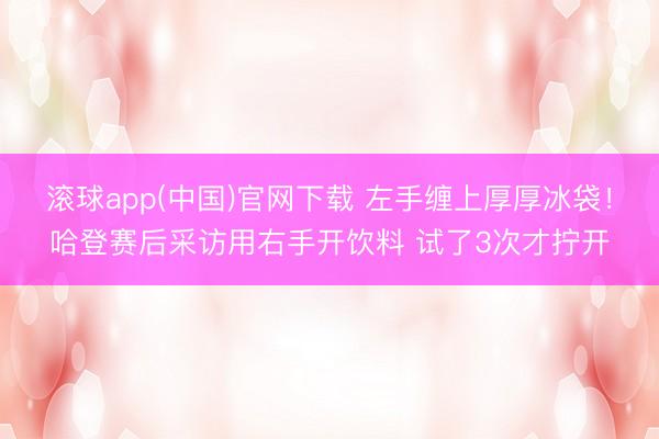 滚球app(中国)官网下载 左手缠上厚厚冰袋！哈登赛后采访用右手开饮料 试了3次才拧开