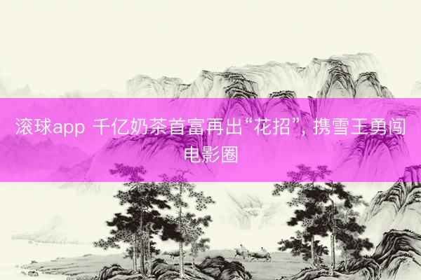 滚球app 千亿奶茶首富再出“花招”， 携雪王勇闯电影圈