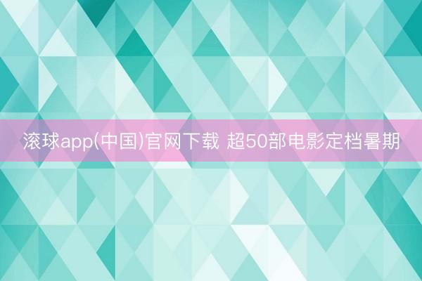滚球app(中国)官网下载 超50部电影定档暑期