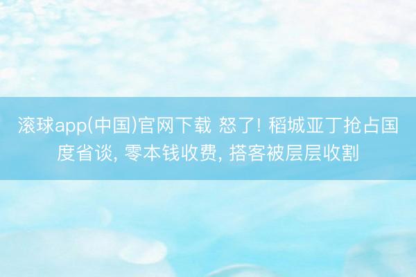 滚球app(中国)官网下载 怒了! 稻城亚丁抢占国度省谈， 零本钱收费， 搭客被层层收割