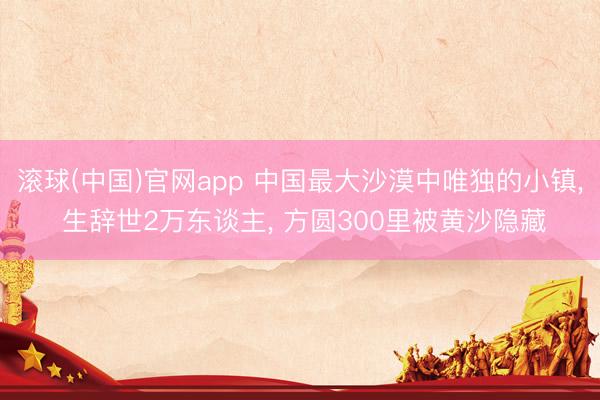 滚球(中国)官网app 中国最大沙漠中唯独的小镇, 生辞世2万东谈主, 方圆300里被黄沙隐藏