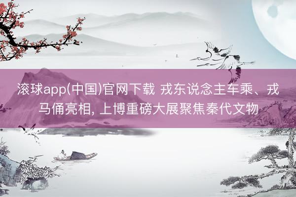 滚球app(中国)官网下载 戎东说念主车乘、戎马俑亮相， 上博重磅大展聚焦秦代文物